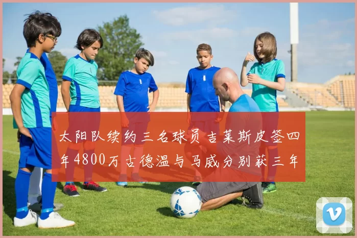 太阳队续约三名球员吉莱斯皮签四年4800万古德温与马威分别获三年合同