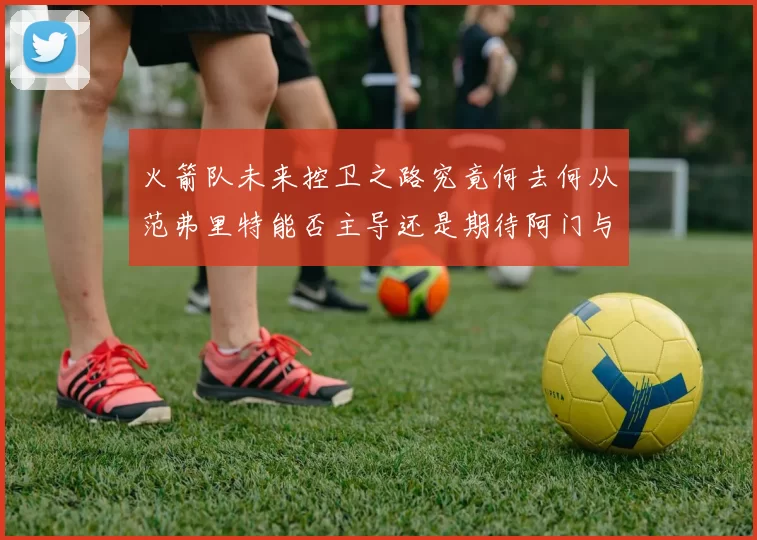 火箭队未来控卫之路究竟何去何从范弗里特能否主导还是期待阿门与谢泼德崛起